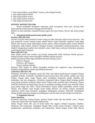 2. Tipe negara hukum, yang dibagi 3 macam, yaitu sebagai berikut.
a. Tipe negara hukum liberal.
b. Tipe negara hukum formil.
c. Tipe negara hukum materiel.
3. Tipe negara Kemakmuran
KONSEP- KONSEP NEGARA
Kosep merupakan kemponen terpenting untuk tercapainya suatu teori. Konsep lahir
dalam pikiran (mind) manusia sehingga bersifat abstak.
Berikut ini akan diuraikan sejumlah konsep negara dari para ilmuan, filosof, dan teolog tempo
dulu.
1. Organisasi kebiasaan bersama (public good)
Socrates (469-399 S.M.)
Socrates menjedi kiblat pemikiran karena sering di sebut olah plato dalam karya-karyanya. Ada
pun pemikiran socrates tentang negara adalah bahwa negara bukanlah organisasi yang dapat
dibuat oleh manusia untuk kepentingan dirinya sendiri, tetapi merupakan jalan susunan objektif
berdasarkan pada hakikat manusia sehingga bertugas menjalankan peraturan-peraturan yang
objektif mengandung keadilan dan kebaikan umum, tidak hanya melayani kebutuhan penguasa
yang berganti-ganti orangnya.
Plato (429-347 S.M.)
Plato adalah murid setia socrates yng banyak memperoleh tradisi keilmuan filsafat gurunya.
Sebagai pemikir reputasi plato barangkali melebihi reputasi gurunya.
Reputasi pemikiran Plato dapat diketahui dari hasil karyanya yaitu :
Politeia ( Negara)
Politicos ( ahli Negara)
Nomea (undang-undang)
Menurut Plato Negara itu adalah merupakan lembaga atau organisasi yang mementingkan
kebajikan (pengetahuan) umum atau kebaikan bersama.
Aristoteles (384-322 S M)
Walaupun Aristoteles merupakan murid dari Plato tapi dalam pemikirannya mengenai Negara
sangatlah berbeda. Aristoteles membahas konsep-konsep dasar ilmu politik, melalui asal mula
Negara, Negara ideal, warga Negara ideal, pembagian kekuasaan politik, keadilan dan
kedaulatan, dan lain sebagainya. Aristoteles mengatakn bahwa Negara adalah lembaga politik
yang paling berdaulat meskipun bukan berarti Negara tidak memiliki batas kekuasaan. Negara
memiliki kekuasaan tertinggi hanya karena ia merupakan lembaga politik yang memiliki tujuan
yang paling tinggi dan mulia. Tujuan dibentuknya Negara adalah yejahtrakan seluruh warga
Negara, atau hamper sama dengan tujuan hidup manusia. Ini artinya, Negara merupalan
organisasi politik yang bertujuan menggapai kebahagiaan bersama, berbentuk kebahagiaan
dengan jumlah yang besar dengan itu kebahagiaan individu akan tercapai dengan tersendirinya.
2. Organisasi teokrasi
Santo Agustinus
Pemikiran Agustinus tentang Negara, pertama Negara terdiri dari dua bentuk yaitu : Negara
Tuhan dan Negara Iblis atau Negara keduniawian.
Dalam Negara tuhan (the city of Good daalm bhs inggris) terdapat kejujuran, keadilan,
keluhuran, dan kesejatraan. Sedangkan Negara Iblis (civitas terena (yunani) ) diliputi nafsu,
penghianatan, kemaksiatan, kejahatan, dan kebobrokan. Dalam Negara Tuhan tidak dikenal

 