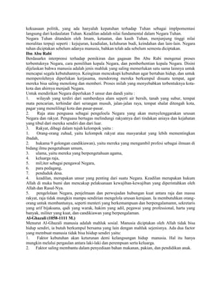 kekuasaan politik, yang ada hanyalah kepatuhan terhadap Tuhan sebagai implpomentasi
langsung dari kedaulatan Tuhan. Keadilan adalah nilai fundamental dalam Negara Tuhan.
Negara Tuhan ditandain oleh Imam, ketaatan, dan kasih Tuhan, menjunjung tinggi nilai
moralitas terpuji seperti : kejujuran, keadialan, keluhuran budi, keindahan dan lain-lain. Negara
tuhan diciptakan sebelum adanya manusia, bahkan telah ada sebelum semesta diciptakan.
Ibn Abu Rabi
Berdasarkn interprensi terhadap pemikiran dan gagasan Ibn Abu Rabi mengenai proses
terbentuknya Negara, cara pemilihan kepala Negara, dan pemberhentian kepala Negara. Disini
dijelaskan bahwa manusia adalah jenis mahluk yang saling memerlukan satu sama lainnya untuk
mencapai segala kebutuhannya. Keinginan mencukupi kebutuhan agar bertahan hidup, dan untuk
memperolehnya diperlukan kerjasama, mendorong mereka berkumpul disuatu tempat, agar
mereka bisa saling menolong dan memberi. Proses inilah yang menyebabkan terbentuknya kotakota dan ahirnya menjadi Negara.
Untuk mendirikan Negara diperlukan 5 unsur dan dandi yaitu :
1.
wilayah yang terdiri dari sumberdaya alam seperti air bersih, tanah yang subur, tempat
mata pencarian, terhindar dari serangan musuh, jalan-jalan raya, tempat shalat ditengah kota,
pagar yang menelilingi kota dan pasar-pasar.
2.
Raja atau penguasa sebagai pengeloela Negara yang akan menyelenggarakan urusan
Negara dan rakyat. Penguasa bertugas melindungi rakyatnya dari tindakan aniaya dan kejahatan
yang tibul dari mereka sendiri dan dari luar.
3.
Rakyat, dibagi dalam tujuh kelompok yaitu :
1.
Orang-orang zuhud, yaitu kelompok rakyat atau masyarakat yang lebih mementingkan
ibadah,
2.
hukama 9 golongan candikiawan), yaitu mereka yang mengambil profesi sebagai ilmuan di
bidang ilmu pengetahuan umum,
3.
ulama, yaitu mereka yang berpengetahuan agama,
4.
keluarga raja,
5.
mil;iter sebagai pengawal Negara,
6.
para pedagang,
7.
penduduk desa.
4.
keadilan, merupakan unsur yang penting dari suatu Negara. Keadilan merupakan hukum
Allah di muka bumi dan mencakup pelaksanaan kewajiban-kewajiban yang diperintahkan oleh
Allah dan Rasul-Nya.
5.
pengelolaan Negara, penjelmaan dan perwujudan hubungan kuat antara raja dan massa
rakyat, raja tidak mungkin mampu sendirian mengelola urusan kerajaan. Ia membutuhkan orangorang untuk membantunya, seperti menteri yang berkemampuan dan berpengalamamn, sekretaris
yang arif bijaksana, qadi yang warak, hakim yang adil, pegawai yang professional, harta yang
banyak, militer yang kuat, dan candikiawan yang berpengalaman.
Al-Ghazali (1058-1111 M.)
Menurut Al-Ghazali manusia adalah mahluk sosial. Manusia diciptakan oleh Allah tidak bisa
hidup sendiri, ia butuh berkumpul bersama yang lain dengan mahluk sejenisnya. Ada dua factor
yang membuat manusia tidak bisa hiidup sendiri yaitu:
1.
Faktor kebutuhan akan keturunan demi kelangsungan hidup manusia. Hal itu hanya
mungkin melalui pergaulan antara laki-laki dan perempuan serta keluarga.
2.
Faktor saling membantu dalam penyediaan bahan makanan, pakian, dan pendidikan anak.

 