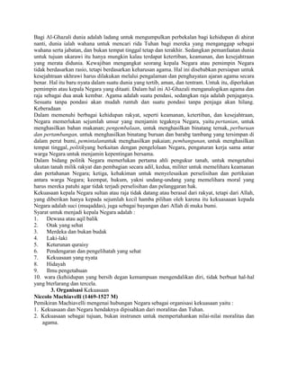 Bagi Al-Ghazali dunia adalah ladang untuk mengumpulkan perbekalan bagi kehidupan di ahirat
nanti, dunia ialah wahana untuk mencari rida Tuhan bagi mereka yang menganggap sebagai
wahana serta jabatan, dan bukan tempat tinggal tetap dan terakhir. Sedangkan pemanfaatan dunia
untuk tujuan ukarawi itu hanya mungkin kalau terdapat ketertiban, keamanan, dan kesejahtraan
yang merata didunia. Kewajiban mengangkat seorang kepala Negara atau pemimpin Negara
tidak berdasarkan rasio, tetapi berdasarkan keharusan agama. Hal ini disebabkan persiapan untuk
kesejahtraan ukhrawi harus dilakukan melalui pengalaman dan penghayatan ajaran agama secara
benar. Hal itu baru nyata dalam suatu dunia yang tertib, aman, dan tentram. Untuk itu, diperlukan
pemimpin atau kepala Negara yang ditaati. Dalam hal ini Al-Ghazali menganalogikan agama dan
raja sebagai dua anak kembar. Agama adalah suatu pendasi, sedangkan raja adalah penjaganya.
Sesuatu tanpa pondasi akan mudah runtuh dan suatu pondasi tanpa penjaga akan hilang.
Keberadaan
Dalam memenuhi berbagai kehidupan rakyat, seperti keamanan, ketertiban, dan kesejahtraan,
Negara memerlukan sejumlah unsur yang menjamin tegaknya Negara, yaitu pertanian, untuk
menghasilkan bahan makanan; pengembalaan, untuk menghasilkan binatang ternak, perburuan
dan pertambangan, untuk menghasilkan binatang buruan dan barabg tambang yang tersimpan di
dalam perut bumi, pemintalanuntuk menghasilkan pakaian; pembangunan, untuk menghasilkan
tempat tinggal, politikyang berkaitan dengan pengelolaan Negara, pengaturan kerja sama antar
warga Negara untuk menjamin kepentingan bersama.
Dalam bidang politik Negara memerlukan pertama ahli pengukur tanah, untuk mengetahui
ukutan tanah milik rakyat dan pembagian secara adil, kedua, militer untuk memelihara keamanan
dan pertahanan Negara; ketiga, kehakiman untuk menyelesaikan perselisihan dan pertikaian
antara warga Negara; keempat, hukum, yakni undang-undang yang memelihara moral yang
harus mereka patuhi agar tidak terjadi perselisihan dan pelanggaran hak.
Kekuasaan kepala Negara sultan atau raja tidak datang atau berasal dari rakyat, tetapi dari Allah,
yang diberikan hanya kepada sejumlah kecil hamba pilihan oleh karena itu kekuasaaan kepada
Negara adalah suci (muqaddas), juga sebagai bayangan dari Allah di muka bumi.
Syarat untuk menjadi kepala Negara adalah :
1.
Dewasa atau aqil balik
2.
Otak yang sehat
3.
Merdeka dan bukan budak
4.
Laki-laki
5.
Keturunan quraisy
6.
Pendengaran dan pengelihatah yang sehat
7.
Kekuasaan yang nyata
8.
Hidayah
9.
Ilmu pengetahuan
10. wara (kehiidupan yang bersih degan kemampuan mengendalikan diri, tidak berbuat hal-hal
yang bterlarang dan tercela.
3. Organisasi Kekuasaan
Niccolo Machiavelli (1469-1527 M)
Pemikiran Machiavelli mengenai hubungan Negara sebagai organisasi kekuasaan yaitu :
1. Kekuasaan dan Negara hendaknya dipisahkan dari moralitas dan Tuhan.
2. Kekuasaan sebagai tujuan, bukan instrunen untuk mempertahankan nilai-nilai moralitas dan
agama.

 