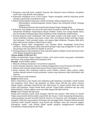 3. Penguasan yang baik harus mengejar kejayaan dan kekayaan karena keduanya merupakan
nasib mujur yang dimiliki oleh penguasa.
4. Kekuasaan merupakan raison d,entre Negara. Negara merupakan simbolis kekuasaan politik
tertinggi yang bersipat mencakup bersama.
5. Dalam mempertahankan kekuasaan setelah merebutnya dibagi menjadi dua yaitu :
- Memusnahkan, membumianguskan seluruh Negara, dan membunuh seluruh keluarga
penguasa lama.
- Melakukan kolonisasi dan menjalin baik dengan Negara tetangga dekat.
6. Kekuasaan yang didapat secara keji dan jahat bukan merupakan nasib baik. Jika ia melakukan
kekejamann hendaknya mengiringinya dengan tindakan simpati, kasi sayang kepada rakyat,
dan menciptakan kebergantungan rakyat kepadanya untuk menghindari pembrontakan.
7. Seorang penguasa perlu mempelajari sifat yang terpuji maupun yang tidak terpuji. Ia harus
berani melakukan tindakan yang kejam, bengis, kikir, dan khianat asalkan baik bagi Negara
dan kekuasaan. Untuk mencapai tujuan, cara apapun dapat dilakukan. Penguasa tidak perlu
takut untuk dicintai asalkan ia tidak di bencu rakyat.
8. Penguasa Negara dapat menggunakan cara binatang dalam menghadapi lawan-lawan
politiknya. Seorang penguasa dapat mencontoh peringai singa yang menggretak di suatu saat
dan perangai ruba yang tidak bisa dijebak di saat lain.
9. Seorang penguasa yang mempunyai sikap yang jelas apakah sembagai musuh atau kawan akan
lebih dihargai daripada bersikap netral.
Thomas Hobbes 91588-1645 M.)
Hobbes mengibaratkan Negara sebagai leviathan, yaitu sejenis moster yang ganas, menakutkan
dan bengis yang terdapat dalam kisah perjanjian lama.
Pertama asumsi Hobbes adalah :
1. Manusia cendrung mempunyai insting hewani yang kuat;
2. Untuk mencapai tujuannya, manusia cendrung menggunakan insting hewaninya (leviathan);
3. Manusia akan menjadi serigala bagi manusia lainnya (homo homini lupus);
4. Semua manusia akan berperang melawan semua (bellum omnium contra omnes); dalam
keadaan alamiah manusia sering membunuh, sesuatu yang sebenarnya tidak dikehendaki oleh
manusia;
5. Nalar manusia untuk berdamai.
Kedua Kontrak Sosial,
Bahwa terbentuknya suatu Negara atau kedaulatan pada hakekatnya merupakan sebuah kontrak
atau perjanjian sosial. Hanya saja perjanjian itu bukan antara individu atau antara manusia
dengan Negara, melainkan antarindividu saja. Oleh karena itu, Negara berdiri bebas dan tidak
terikat oleh perjanjian. Negara berada diatas individu. Negara bebas melakukan apa saja yang
dikehendakinya, terlepas apakan sesuai atau tidak dengan kehendak individu.
Ketiga asumsi Negara dan kekuasaan
Negara perlu kekuatan mutlak untuk mengatur individu atau manusia. Oleh karena itu, bentuk
Negara yang monarki absolut adalah yang terbaik dan niscaya. Untuk menjunjung kekuasaannya,
seorang penguasa monarki memiliki hak-hak istimewa. Di antaranya, hak menetapakan seorang
pengganti, kelak jika sang penguasa beralangan atau meninggal dunia. Penguasa boleh menunjuk
seseorang untuk menjadi penguasa yang berasal dari kalangan mana pun termasuk anggota
keluarganya sendiri, yang penting adalah apakah penguasa penggantinyaitu melakukan
kewajibannya sebagai penguasa atau tidak.

 