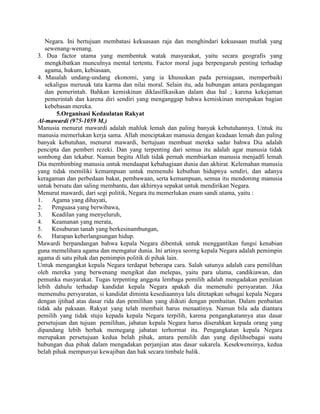 Negara. Ini bertujuan membatasi kekuasaan raja dan menghindari kekuasaan mutlak yang
sewenang-wenang.
3. Dua factor utama yang membentuk watak masyarakat, yaitu secara geografis yang
mengkibatkan munculnya mental tertentu. Factor moral juga berpengaruh penting terhadap
agama, hukum, kebiasaan,
4. Masalah undang-undang ekonomi, yang ia khususkan pada perniagaan, memperbaiki
sekaligus merusak tata karma dan nilai moral. Selain itu, ada hubungan antara perdagangan
dan pemerintah. Bahkan kemiskinan diklasifikasikan dalam dua hal ; karena kekejaman
pemerintah dan karena diri sendiri yang menganggap bahwa kemiskinan merupakan bagian
kebebasan mereka.
5.Organisasi Kedaulatan Rakyat
Al-mawardi (975-1059 M.)
Manusia menurut mawardi adalah mahluk lemah dan paling banyak kebutuhannya. Untuk itu
manusia memerlukan kerja sama. Allah menciptakan manusia dengan keadaan lemah dan paling
banyak kebutuhan, menurut mawardi, bertujuan membuat mereka sadar bahwa Dia adalah
pencipta dan pemberi rezeki. Dan yang terpenting dari semua itu adalah agar manusia tidak
sombong dan tekabur. Namun begitu Allah tidak pernah membiarkan manusia menjadfi lemah
Dia membimbing manusia untuk mendaapat kebahagiaan dunia dan akhirat. Kelemahan manusia
yang tidak memiliki kemampuan untuk memenuhi kebuthan hidupnya sendiri, dan adanya
keragaman dan perbedaan bakat, pembawaan, serta kemampuan, semua itu mendorong manusia
untuk bersatu dan saling membantu, dan akhirnya sepakat untuk mendirikan Negara.
Menurut mawardi, dari segi politik, Negara itu memerlukan enam sandi utama, yaitu :
1.
Agama yang dihayati,
2.
Penguasa yang berwibawa,
3.
Keadilan yang menyeluruh,
4.
Keamanan yang merata,
5.
Kesuburan tanah yang berkesinambungan,
6.
Harapan keberlangsungan hidup.
Mawardi berpandangan bahwa kepala Negara dibentuk untuk menggantikan fungsi kenabian
guna memelihara agama dan memgatur dunia. Ini artinya seorng kepala Negara adalah pemimpin
agama di satu pihak dan pemimpin politik di pihak lain.
Untuk mengangkat kepala Negara terdapat beberapa cara. Salah satunya adalah cara pemilihan
oleh mereka yang berwenang mengikat dan melepas, yaitu para ulama, candikiawan, dan
pemunka masyarakat. Tugas terpenting anggota lembaga pemilih adalah mengadakan penilaian
lebih dahulu terhadap kandidat kepala Negara apakah dia memenuhi persyaratan. Jika
memenuhu persyaratan, si kandidat diminta kesediaannya lalu ditetapkan sebagai kepala Negara
dengan ijtihad atas dasar rida dan pemilihan yang diikuti dengan pembaitan. Dalam penbaitan
tidak ada paksaan. Rakyat yang telah membait harus menaatinya. Namun bila ada diantara
pemilih yang tidak stuju kepada kepala Negara terpilih, karena pengangkatannya atas dasar
persetujuan dan tujuan pemilihan, jabatan kepala Negara harus diserahkan kepada orang yang
dipandang lebih berhak memegang jabatan terhormat itu. Pengangkatan kepala Negara
merupakan persetujuan kedua belah pihak, antara pemilih dan yang dipilihsebagai suatu
hubungan dua pihak dalam mengadakan perjanjian atas dasar sukarela. Kesekwensinya, kedua
belah pihak mempunyai kewajiban dan hak secara timbale balik.

 