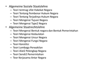 • Algemeine Soziale Staatslehre
– Teori tentnag sifat Hakekat Negara
– Teori Tentang Pembenar Hukum Negara
– Teori Tentang Terjadinya Hukum Negara
– Teori Mengenai Tujuan Negara
– Teori Mengenai Type2 Negara
• Algemeine Staatrechtslehre
– Teori Mengenai Bentuk negara dan Bentuk Pemerintahan
– Teori Mengenai Kedaulatan
– Teori Mengenai Unsur Negara
– Teori Mengenai Fungsi Negara
– Teori Konstitsi
– Teori Lembaga Perwakilan
– Teori Alat2 Pelengkap Negara
– Teori Sendi2 Pemerintahan
– Teor Kerjasama Antar Negara
 