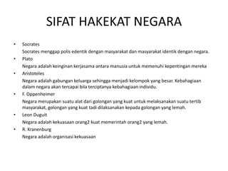 SIFAT HAKEKAT NEGARA
• Socrates
Socrates menggap polis edentik dengan masyarakat dan masyarakat identik dengan negara.
• Plato
Negara adalah keinginan kerjasama antara manusia untuk memenuhi kepentingan mereka
• Aristoteles
Negara adalah gabungan keluarga sehingga menjadi kelompok yang besar. Kebahagiaan
dalam negara akan tercapai bila terciptanya kebahagiaan individu.
• F. Oppenheimer
Negara merupakan suatu alat dari golongan yang kuat untuk melaksanakan suatu tertib
masyarakat, golongan yang kuat tadi dilaksanakan kepada golongan yang lemah.
• Leon Duguit
Negara adalah kekuasaan orang2 kuat memerintah orang2 yang lemah.
• R. Kranenburg
Negara adalah organisasi kekuasaan
 