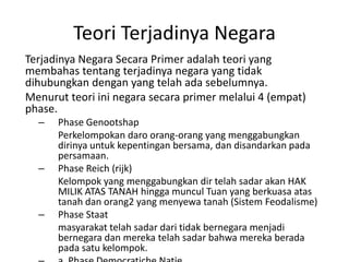 Teori Terjadinya Negara
Terjadinya Negara Secara Primer adalah teori yang
membahas tentang terjadinya negara yang tidak
dihubungkan dengan yang telah ada sebelumnya.
Menurut teori ini negara secara primer melalui 4 (empat)
phase.
– Phase Genootshap
Perkelompokan daro orang-orang yang menggabungkan
dirinya untuk kepentingan bersama, dan disandarkan pada
persamaan.
– Phase Reich (rijk)
Kelompok yang menggabungkan dir telah sadar akan HAK
MILIK ATAS TANAH hingga muncul Tuan yang berkuasa atas
tanah dan orang2 yang menyewa tanah (Sistem Feodalisme)
– Phase Staat
masyarakat telah sadar dari tidak bernegara menjadi
bernegara dan mereka telah sadar bahwa mereka berada
pada satu kelompok.
 
