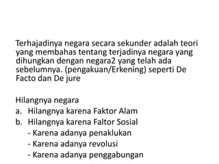 Terhajadinya negara secara sekunder adalah teori
yang membahas tentang terjadinya negara yang
dihungkan dengan negara2 yang telah ada
sebelumnya. (pengakuan/Erkening) seperti De
Facto dan De jure
Hilangnya negara
a. Hilangnya karena Faktor Alam
b. Hilangnya karena Faltor Sosial
- Karena adanya penaklukan
- Karena adanya revolusi
- Karena adanya penggabungan
 