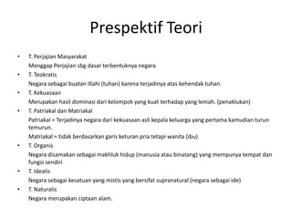 Prespektif Teori
• T. Perjajian Masyarakat
Menggap Perjajian sbg dasar terbentuknya negara
• T. Teokratis
Negara sebagai buatan Illahi (tuhan) karena terjadinya atas kehendak tuhan.
• T. Kekuasaan
Merupakan hasil dominasi dari kelompok yang kuat terhadap yang lemah. (penaklukan)
• T. Patriakal dan Matriakal
Patriakal = Terjadinya negara dari kekuasaan asli kepala keluarga yang pertama kamudian turun
temurun.
Matriakal = tidak berdasarkan garis keturan pria tetapi wanita (ibu)
• T. Organis
Negara disamakan sebagai makhluk hidup (manusia atau binatang) yang mempunya tempat dan
fungsi sendiri
• T. Idealis
Negara sebagai kesatuan yang mistis yang bersifat supranatural (negara sebagai ide)
• T. Naturalis
Negara merupakan ciptaan alam.
 