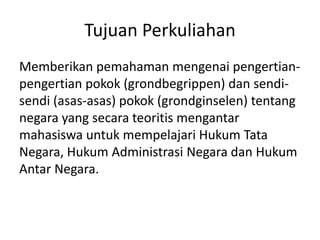 Tujuan Perkuliahan
Memberikan pemahaman mengenai pengertian-
pengertian pokok (grondbegrippen) dan sendi-
sendi (asas-asas) pokok (grondginselen) tentang
negara yang secara teoritis mengantar
mahasiswa untuk mempelajari Hukum Tata
Negara, Hukum Administrasi Negara dan Hukum
Antar Negara.
 