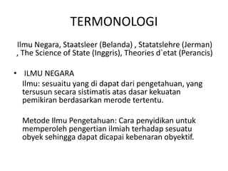 TERMONOLOGI
Ilmu Negara, Staatsleer (Belanda) , Statatslehre (Jerman)
, The Science of State (Inggris), Theories d`etat (Perancis)
• ILMU NEGARA
Ilmu: sesuaitu yang di dapat dari pengetahuan, yang
tersusun secara sistimatis atas dasar kekuatan
pemikiran berdasarkan merode tertentu.
Metode Ilmu Pengetahuan: Cara penyidikan untuk
memperoleh pengertian ilmiah terhadap sesuatu
obyek sehingga dapat dicapai kebenaran obyektif.
 
