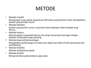 METODE
• Metode Induktif
Mempelajari suatu gejala yang khusus (Peristiwa yang konkrit) untuk mendapatkan
kaedah yang berlaku umum.
• Metode Deduktif
Kaedah yang berlaku umum, untuk kemudian dipelajari dalam kaedah yang
khusus.
• Metode Historis
Mencari gejala masyarakat dimasa lalu yang mempunyai hubungan dengan
keadaan masyarakat yang sekarang.
• Metode Koperatif/perbandingan
Mengadakan perbandingan di antara dua obyek atau lebih di teliti persamaan dan
perbedaanya
• Metode Dialektis
Metode dialog/tanya jawab
• Metode Empirik
Menyandarakan pada keadaan yang nyata
 