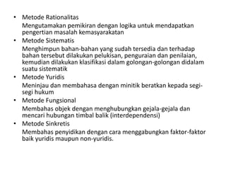 • Metode Rationalitas
Mengutamakan pemikiran dengan logika untuk mendapatkan
pengertian masalah kemasyarakatan
• Metode Sistematis
Menghimpun bahan-bahan yang sudah tersedia dan terhadap
bahan tersebut dilakukan pelukisan, penguraian dan penilaian,
kemudian dilakukan klasifikasi dalam golongan-golongan didalam
suatu sistematik
• Metode Yuridis
Meninjau dan membahasa dengan minitik beratkan kepada segi-
segi hukum
• Metode Fungsional
Membahas objek dengan menghubungkan gejala-gejala dan
mencari hubungan timbal balik (interdependensi)
• Metode Sinkretis
Membahas penyidikan dengan cara menggabungkan faktor-faktor
baik yuridis maupun non-yuridis.
 