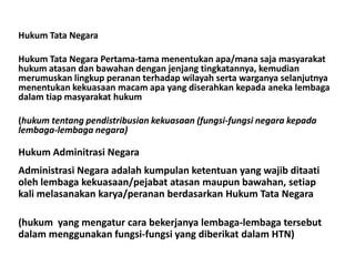 Hukum Tata Negara
Hukum Tata Negara Pertama-tama menentukan apa/mana saja masyarakat
hukum atasan dan bawahan dengan jenjang tingkatannya, kemudian
merumuskan lingkup peranan terhadap wilayah serta warganya selanjutnya
menentukan kekuasaan macam apa yang diserahkan kepada aneka lembaga
dalam tiap masyarakat hukum
(hukum tentang pendistribusian kekuasaan (fungsi-fungsi negara kepada
lembaga-lembaga negara)
Hukum Adminitrasi Negara
Administrasi Negara adalah kumpulan ketentuan yang wajib ditaati
oleh lembaga kekuasaan/pejabat atasan maupun bawahan, setiap
kali melasanakan karya/peranan berdasarkan Hukum Tata Negara
(hukum yang mengatur cara bekerjanya lembaga-lembaga tersebut
dalam menggunakan fungsi-fungsi yang diberikat dalam HTN)
 