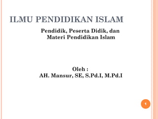 ILMU PENDIDIKAN ISLAM 
Pendidik, Peserta Didik, dan 
Materi Pendidikan Islam 
Oleh : 
AH. Mansur, SE, S.Pd.I, M.Pd.I 
1 
 