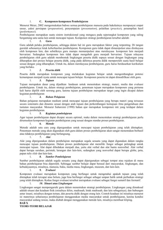 1. C. Komponen-komponen Pembelajaran
Menurut Meier, 2002 mengemukakan bahwa semua pembelajaran manusia pada hakekatnya mempunyai empat
unsur, yakni persiapan (preparation), penyampaian (presentation), pelatihan (practice), penampilan hasil
(performance).
Pembelajaran merupakan suatu sistem instruksional yang mengacu pada seperangkat komponen yang saling
bergantung satu sama lain untuk mencapai tujuan. Komponen strategi pembelajaran tersebut adalah:
1. 1. Guru
Guru adalah pelaku pembelajaran, sehingga dalam hal ini guru merupakan faktor yang terpenting. Di tangan
gurulah sebenarnya letak keberhasilan pembelajaran. Komponen guru tidak dapat dimanipulasi atau direkayasa
oleh komponen lain, dan sebaliknya guru mampu memanipulasi atau merekayasa komponen lain menjadi
bervariasi. Sedangkan komponen lain tidak dapat mengubah guru menjadi bervariasi. Tujuan rekayasa
pembelajaran oleh guru adalah membentuk lingkungan peserta didik supaya sesuai dengan lingkungan yang
diharapkan dari proses belajar peserta didik, yang pada akhirnya peserta didik memperoleh suatu hasil belajar
sesuai dengan yang diharapkan. Untuk itu, dalam merekayasa pembelajaran, guru harus berdasarkan kurikulum
yang berlaku.
1. 2. Peserta didik
Peserta didik merupakan komponen yang melakukan kegiatan belajar untuk mengembangkan potensi
kemampuan menjadi nyata untuk mencapai tujuan belajar. Komponen peserta ini dapat dimodifikasi oleh guru.
1. 3. Tujuan
Tujuan merupakan dasar yang dijadikan landasan untuk menentukan strategi, materi, media dan evaluasi
pembelajaran. Untuk itu, dalam strategi pembelajaran, penentuan tujuan merupakan komponen yang pertama
kali harus dipilih oleh seorang guru, karena tujuan pembelajran merupakan target yang ingin dicapai dalam
kegiatan pembelajaran
1. 4. Bahan Pelajaran
Bahan pelajaran merupakan medium untuk mencapai tujuan pembelajaran yang berupa materi yang tersusun
secara sistematis dan dinamis sesuai dengan arah tujuan dan perkembangan kemajuan ilmu pengetahuan dan
tuntutan masyarakat. Menurut Suharsimi (1990) bahan ajar merupakan komponen inti yang terdapat dalam
kegiatan pembelajaran.
1. 5. Kegiatan pembelajaran
Agar tujuan pembelajaran dapat dicapai secara optimal, maka dalam menentukan strategi pembelajaran perlu
dirumuskan komponen kegiatan pembelajaran yang sesuai dengan standar proses pembelajaran.
1. 6. Metode
Metode adalah satu cara yang dipergunakan untuk mencapai tujuan pembelajaran yang telah ditetapkan.
Penentuan metode yang akan digunakan oleh guru dalam proses pembelajaran akan sangat menentukan berhasil
atau tidaknya pembelajaran yang berlangsung.
1. 7. Alat
Alat yang dipergunakan dalam pembelajran merupakan segala sesuatu yang dapat digunakan dalam rangka
mencapai tujuan pembelajaran. Dalam proses pembelajaran alat memiliki fungsi sebagai pelengkap untuk
mencapai tujuan. Alat dapat dibedakan menjadi dua, yaitu alat verbal dan alat bantu nonverbal. Alat verbal
dapat berupa suruhan, perintah, larangan dan lain-lain, sedangkan yang nonverbal dapat berupa globe, peta,
papan tulis slide dan lain-lain.
1. 8. Sumber Pembelajaran
Sumber pembelajaran adalah segala sesuatu yang dapat dipergunakan sebagai tempat atau rujukan di mana
bahan pembelajaran bisa diperoleh. Sehingga sumber belajar dapat berasal dari masyarakat, lingkungan, dan
kebudayaannya, misalnya, manusia, buku, media masa, lingkungan, museum, dan lain-lain.
1. 9. Evaluasi
Komponen evaluasi merupakan komponen yang berfungsi untuk mengetahui apakah tujuan yang telah
ditetapkan telah tercapai atau belum, juga bisa berfungsi sebagai sebagai umpan balik untuk perbaikan strategi
yang telah ditetapkan. Kedua fungsi evaluasi tersebut merupakan evaluasi sebagai fungsi sumatif dan formatif.
1. 10. Situasi atau Lingkungan
Lingkungan sangat mempengaruhi guru dalam menentukan strategi pembelajaran. Lingkungan yang dimaksud
adalah situasi dan keadaan fisik (misalnya iklim, madrasah, letak madrasah, dan lain sebagainya), dan hubungan
antar insani, misalnya dengan teman, dan peserta didik dengan orang lain. Contoh keadaan ini misalnya menurut
isi materinya seharusnya pembelajaran menggunakan media masyarakat untuk pembelajaran, karena kondisi
masyarakat sedang rawan, maka diubah dengan menggunakan metode lain, misalnya membuat kliping.
BAB X
TEORI-TEORI BELAJAR
 