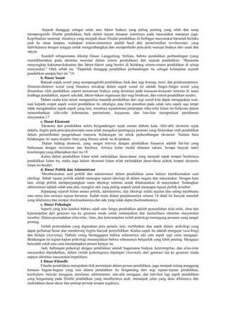 Sejarah dianggap sebagai salah satu faktor budaya yang paling penting yang telah dan tetap
mempengaruhi filsafat pendidikan, baik dalam tujuan maupun sistemnya pada masyarakat manapun juga.
Kepribadian nasional, misalnya yang menjadi dasar filsafat pendidikan di berbagai masyarakat haruslah berlaku
jauh ke masa lampau, walaupun sistem-sistemnya adalah hasil dari pemerintahan revolusioner, yang
didirikannya dengan sengaja untuk mengembangkan dan memperbaiki pola-pola warisan budaya dari umat dan
rakyat.
Kandell sebagaimana dikutip Hasan Langgulung, berkata, bahwa pendidikan perbandingan (yang
menitikberatkan pada identitas nasional dalam sistem pendidikan) dan sejarah pendidikan: “Berusaha
menyingkap kekuatan-kekuatan dan faktor-faktor yang berdiri di belakang sistem-sistem pendidikan di setiap
masyarakat.” Oleh sebab itu: “Dapatlah dianggap pendidikan perbandingan itu sebagai kelanjutan sejarah
pendidikan sampai hari ini.”16
b. Dasar Sosial
Banyak aspek sosial yang mempengaruhi pendidikan, baik dari segi konsep, teori, dan pelaksanaannya.
Dimensi-dimensi sosial yang biasanya tercakup dalam aspek sosial ini adalah fungsi-fungsi sosial yang
dimainkan oleh pendidikan seperti pewarisan budaya yang dominan pada kawasan-kawasan tertentu di suatu
lembaga pendidikan, seperti sekolah, faktor-faktor organisasi dari segi birokrasi, dan sistem pendidikan sendiri.
Dalam usaha kita untuk menganalisa masalah pendidikan dari segi sosial kita dapat mengajukan soal-
soal kepada empat aspek sosial pendidikan itu sekaligus atau kita pusatkan pada salah satu aspek saja tetapi
tidak mengabaikan aspek-aspek yang lain, misalnya sejauhmana penerapan nilai-nilai Islam itu berkesan dalam
menumbuhkan sifat-sifat keberanian, patriotisme, kejujuran, dan lain-lain memperkuat pertahanan
masyarakat.17
c. Dasar Ekonomi
Ekonomi dan pendidikan selalu bergandengan sejak zaman dahulu kala. Ahli-ahli ekonomi sejak
dahulu, begitu pula pencipta-pencipta sains telah mengakui pentingnya peranan yang dimainkan oleh pendidikan
dalam pertumbuhan pengetahuan manusia belakangan ini untuk perkembangan ekonomi. Namun baru
belakangan ini suatu disiplin ilmu yang khusus untuk itu diciptakan.
Dalam bidang ekonomi, yang sangat releven dengan pendidikan biasanya adalah hal-hal yang
berkenaan dengan investmen dan hasilnya. Artinya kalau modal ditanam sekian, berapa banyak nanti
keuntungan yang diharapkan dari itu.18
Kalau dalam pendidikan Islam telah meletakkan dasar-dasar yang menjadi tapak tempat berdirinya
pendidikan Islam itu, maka juga dalam ekonomi Islam telah meletakkan dasar-dasar pokok tempat ekonomi
Islam itu berdiri.
d. Dasar Politik dan Administrasi
Membicarakan soal politik dan administrasi dalam pendidikan sama halnya membicarakan soal
ideologi. Sebab tujuan politik adalah mencapai tujuan ideologi di dalam negara dan masyarakat. Dengan kata
lain, setiap politik memperjuangkan suatu ideologi tertentu untuk dilaksanakan di masyarakat. Sedangkan
administrasi adalah salah satu alat, mungkin alat yang paling ampuh untuk mencapai tujuan politik tersebut.
Sepanjang sejarah Islam antara politik, administrasi, dan ideologi selalu sejalan dan saling membantu
satu sama lain menuju tujuan bersama. Sudah tentu dalam perjalanannya selama 14 abad itu banyak masalah
yang dilaluinya dan sempat diselesaikannya dan ada yang tidak dapat diselesaikannya.
e. Dasar Psikologis
Seperti yang kita ketahui bahwa salah satu fungsi pendidikan adalah pemindahan nilai-nilai, ilmu dan
keterampilan dari generasi tua ke generasi muda untuk melanjutkan dan memelihara identitas masyarakat
tersebut. Dalam pemindahan nilai-nilai, ilmu, dan keterampilan inilah psikologi memegang peranan yang sangat
penting.
Istilah pemindahan yang digunakan para penulis lain, melibatkan dua aspek dalam psikologi yang
dapat perhatian besar dan mendorong begitu banyak penyelidikan. Kedua aspek itu adalah mengajar (teaching)
dan belajar (learning). Dahulu orang beranggapan bahwa sebenarnya ada satu aspek saja yaitu mengajar.
Belakangan ini kajian-kajian psikologi menunjukkan bahwa sebenarnya belajarlah yang lebih penting. Mengajar
hanyalah salah satu cara memantapkan proses belajar itu.
Jadi, hubungan psikologi dengan pendidikan adalah bagaimana budaya, keterampilan, dan nilai-nilai
masyarakat dipindahkan, dalam istilah psikologinya dipelajari (learned), dari generasi tua ke generasi muda
supaya identitas masyarakat terpelihara.
f. Dasar Filosofis
Filsafat pendidikan merupakan titik permulaan dalam proses pendidikan, juga menjadi tulang punggung
kemana bagian-bagian yang lain dalam pendidikan itu bergantung dari segi tujuan-tujuan pendidikan,
kurikulum, metode mengajar, penilaian, administrasi, alat-alat mengajar, dan lain-lain lagi aspek pendidikan
yang bergantung pada filsafat pendidikan yang memberinya arah, menunjuk jalan yang akan dilaluinya dan
meletakkan dasar-dasar dan prinsip-prinsip tempat tegaknya.
 