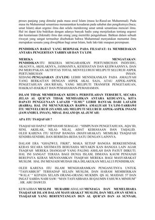 proses panjang yang dimulai pada masa awal Islam (masa ke-Rasul-an Muhammad). Pada
masa itu Muhammad senantiasa menanamkan kesadaran pada sahabat dan pengikutnya (baca;
umat Islam) akan urgensi ilmu dan selalu mendorong umat untuk senantiasa mencari ilmu.
Hal ini dapat kita buktikan dengan adanya banyak hadis yang menjelaskan tentang urgensi
dan keutamaan (hikmah) ilmu dan orang yang memiliki pengetahuan. Bahkan dalam sebuah
riwayat yang sangat termashur disebutkan bahwa Muhammad menyatakan menuntut ilmu
merupakan sesuatu yang diwajibkan bagi umat Islam, baik laki-laki maupun perempuan.
PENDIDIKAN BARAT YANG BERPIJAK PADA FILSAFAT: IA MEMBEDAKAN
ANTARA PENGERTIAN TARBIYAH DAN TA`LIM.
MEREKA MENGATAKAN:
PENDIDIKAN ITU BEKERJA MENGARAHKAN PERTUMBUHAN INDIVIDU,
AKALNYA, AKHLAKNYA, JASMANIYA, KESEHATAN DAN KEJIWAANNYA. DAN
INI MERUPAKAN AKTIFITAS TOTAL MENYELURUH MELIPUTI SELURUH ASPEK
PERTUMBUHAN INSAN.
SEDANG PENGAJARAN (TA’LIM) LEBIH MENNEKANKAN PADA AMALIYAH
YANG BERKAITAN DENGAN ASPEK AKAL SAJA, ATAU ASPEK-ASPEK
PENGETAHUAN (MA`RIFAH), YANG MELIPUTI TRANSFER PENGETAHUAN,
HAKIKAT-HAKIKAT DAN PEMAHAMAN-PEMAHAMAN.
ISLAM TIDAK MEMBEDAKAN KEDUA PERISTILAHAN TERSEBUT, SECARA
JELAS AL QUR’AN TIDAK MEMISAHKAN ANTARA KEDUANYA, KITA
DAPATI PENGGUNAAN LAFAZH “`ILMU” LEBIH BANYAK DARI LAFAZH
(RABBA). HAL INI MENUNJUKKAN BAHWA AMALIYAH TA`LIM-TARBAWI
ITU MENYELURUH (SYAMILAH) MELIPUTI SELURUH ASPEK-ASPEK INSANI
(JAWANIBUL INSAN). MISAL DALAM QS AL-JUM`AH:
APA ITU TSAQAFAH ?
TSAQAFAH DAPAT DIPAHAMI SEBAGAI : “HIMPUNAN PENGETAHUAN, AQA’ID,
SENI, AKHLAK, NILAI- NILAI, ADAT KEBIASAAN DAN TAQALID.
OLEH KARENA ITU SETIAP BANGSA (MASYARAKAT) MEMILIKI TSAQAFAH
SENDIRI-SENDIRI, DAN BERBEDA-BEDA SATU DENGAN LAINNYA.
DALAM ERA “GHAZWUL FIKRI”, MAKA SETIAP BANGSA BERKEHENDAK
KERAS SECARA SISTIMATIS BERUSAHA MEYAKIN KAN BANGSA LAIN AGAR
TSAQFAH MEREKA DIANGGAP YANG PALING ASHLAH DAN PATUT DIIKUTI.
HAL INI SANGAT TERASA BAGI DUNIA ISLAM, DIMANA KAUM PENJAJAH
BERUPAYA KERAS MENANAMKAN TSAQFAH MEREKA BAGI MASYARAKAT
MUSLIM. HAL INI MENJADI MUDAH JIKA DILAKUKAN MELALUI PENDIDIKAN.
OLEH KARENA ITU ISLAM MENGHARAMKAN PENGANUTNYA UNTUK
“TASYABBUH” TERHADAP SELAIN MUSLIM, DAN HARAM MEMBERIKAN
“WALA’ “ KEPADA SELAIN ORANG-ORANG MUKMIN. QS AL MAIDAH: 57 DAN
INGAT SABDA NABI SAW: “MAN TASYABBAHA BI QAUMIN FAHUWA MINHUM”
. HR. ABU DAWUD.
KEWAJIBAN MUSLIM MURABBI ADALAH MENJAGA DAN MEMELIHARA
TSAQAFAH ISLAM DALAM MASYARAKAT MUSLIM, DAN MELAWAN SEMUA
TSAQAFAH YANG BERTENTANGAN DGN AL QUR’AN DAN AS SUNNAH,
 