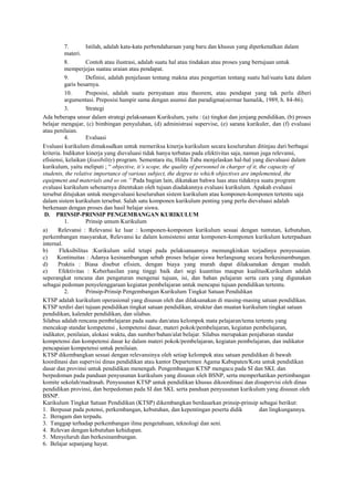 7. Istilah, adalah kata-kata perbendaharaan yang baru dan khusus yang diperkenalkan dalam
materi.
8. Contoh atau ilustrasi, adalah suatu hal atau tindakan atau proses yang bertujuan untuk
memperjejas suatau uraian atau pendapat.
9. Definisi, adalah penjelasan tentang makna atau pengertian tentang suatu hal/suatu kata dalam
garis besarnya.
10. Preposisi, adalah suatu pernyataan atau theorem, atau pendapat yang tak perlu diberi
argumentasi. Preposisi hampir sama dengan asumsi dan paradigma(oermar hamalik, 1989, h. 84-86).
3. Strategi
Ada beberapa unsur dalam strategi pelaksanaan Kurikulum, yaitu : (a) tingkat dan jenjang pendidikan, (b) proses
belajar mengajar, (c) bimbingan penyuluhan, (d) administrasi supervise, (e) sarana kurikuler, dan (f) evaluasi
atau penilaian.
4. Evaluasi
Evaluasi kurikulum dimaksudkan untuk memeriksa kinerja kurikulum secara keseluruhan ditinjau dari berbagai
kriteria. Indikator kinerja yang dievaluasi tidak hanya terbatas pada efektivitas saja, namun juga relevansi,
efisiensi, kelaikan (feasibility) program. Sementara itu, Hilda Taba menjelaskan hal-hal yang dievaluasi dalam
kurikulum, yaitu meliputi ; “ objective, it‟s scope, the quality of personnel in charger of it, the capacity of
students, the relative importance of various subject, the degree to which objectives are implemented, the
equipment and materials and so on.” Pada bagian lain, dikatakan bahwa luas atau tidaknya suatu program
evaluasi kurikulum sebenarnya ditentukan oleh tujuan diadakannya evaluasi kurikulum. Apakah evaluasi
tersebut ditujukan untuk mengevaluasi keseluruhan sistem kurikulum atau komponen-komponen tertentu saja
dalam sistem kurikulum tersebut. Salah satu komponen kurikulum penting yang perlu dievaluasi adalah
berkenaan dengan proses dan hasil belajar siswa.
D. PRINSIP-PRINSIP PENGEMBANGAN KURIKULUM
1. Prinsip umum Kurikulum
a) Relevansi : Relevansi ke luar : komponen-komponen kurikulum sesuai dengan tuntutan, kebutuhan,
perkembangan masyarakat, Relevansi ke dalam konsistensi antar komponen-komponen kurikulum keterpaduan
internal.
b) Fleksibilitas :Kurikulum solid tetapi pada pelaksanaannya memungkinkan terjadinya penyesuaian.
c) Kontinuitas : Adanya kesinambungan sebab proses belajar siswa berlangsung secara berkesinambungan.
d) Praktis : Biasa disebut efisien, dengan biaya yang murah dapat dilaksanakan dengan mudah.
e) Efektivitas : Keberhasilan yang tinggi baik dari segi kuantitas maupun kualitasKurikulum adalah
seperangkat rencana dan pengaturan mengenai tujuan, isi, dan bahan pelajaran serta cara yang digunakan
sebagai pedoman penyelenggaraan kegiatan pembelajaran untuk mencapai tujuan pendidikan tertentu.
2. Prinsip-Prinsip Pengembangan Kurikulum Tingkat Satuan Pendidikan
KTSP adalah kurikulum operasional yang disusun oleh dan dilaksanakan di masing-masing satuan pendidikan.
KTSP terdiri dari tujuan pendidikan tingkat satuan pendidikan, struktur dan muatan kurikulum tingkat satuan
pendidikan, kalender pendidikan, dan silabus.
Silabus adalah rencana pembelajaran pada suatu dan/atau kelompok mata pelajaran/tema tertentu yang
mencakup standar kompetensi , kompetensi dasar, materi pokok/pembelajaran, kegiatan pembelajaran,
indikator, penilaian, alokasi waktu, dan sumber/bahan/alat belajar. Silabus merupakan penjabaran standar
kompetensi dan kompetensi dasar ke dalam materi pokok/pembelajaran, kegiatan pembelajaran, dan indikator
pencapaian kompetensi untuk penilaian.
KTSP dikembangkan sesuai dengan relevansinya oleh setiap kelompok atau satuan pendidikan di bawah
koordinasi dan supervisi dinas pendidikan atau kantor Departemen Agama Kabupaten/Kota untuk pendidikan
dasar dan provinsi untuk pendidikan menengah. Pengembangan KTSP mengacu pada SI dan SKL dan
berpedoman pada panduan penyusunan kurikulum yang disusun oleh BSNP, serta memperhatikan pertimbangan
komite sekolah/madrasah. Penyusunan KTSP untuk pendidikan khusus dikoordinasi dan disupervisi oleh dinas
pendidikan provinsi, dan berpedoman pada SI dan SKL serta panduan penyusunan kurikulum yang disusun oleh
BSNP.
Kurikulum Tingkat Satuan Pendidikan (KTSP) dikembangkan berdasarkan prinsip-prinsip sebagai berikut:
1. Berpusat pada potensi, perkembangan, kebutuhan, dan kepentingan peserta didik dan lingkungannya.
2. Beragam dan terpadu.
3. Tanggap terhadap perkembangan ilmu pengetahuan, teknologi dan seni.
4. Relevan dengan kebutuhan kehidupan.
5. Menyeluruh dan berkesinambungan.
6. Belajar sepanjang hayat.
 