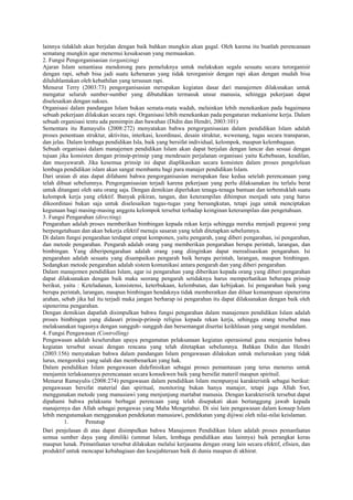 lainnya tidaklah akan berjalan dengan baik bahkan mungkin akan gagal. Oleh karena itu buatlah perencanaan
sematang mungkin agar menemui kesuksesan yang memuaskan.
2. Fungsi Pengorganisasian (organizing)
Ajaran Islam senantiasa mendorong para pemeluknya untuk melakukan segala sesuatu secara terorganisir
dengan rapi, sebab bisa jadi suatu kebenaran yang tidak terorganisir dengan rapi akan dengan mudah bisa
diluluhlantakan oleh kebathilan yang tersusun rapi.
Menurut Terry (2003:73) pengorganisasian merupakan kegiatan dasar dari manajemen dilaksnakan untuk
mengatur seluruh sumber-sumber yang dibutuhkan termasuk unsur manusia, sehingga pekerjaan dapat
diselesaikan dengan sukses.
Organisasi dalam pandangan Islam bukan semata-mata wadah, melainkan lebih menekankan pada bagaimana
sebuah pekerjaan dilakukan secara rapi. Organisasi lebih menekankan pada pengaturan mekanisme kerja. Dalam
sebuah organisasi tentu ada pemimpin dan bawahan (Didin dan Hendri, 2003:101)
Sementara itu Ramayulis (2008:272) menyatakan bahwa pengorganisasian dalam pendidikan Islam adalah
proses penentuan struktur, aktivitas, interkasi, koordinasi, desain struktur, wewenang, tugas secara transparan,
dan jelas. Dalam lembaga pendidikan Isla, baik yang bersifat individual, kelompok, maupun kelembagaan.
Sebuah organisasi dalam manajemen pendidikan Islam akan dapat berjalan dengan lancar dan sesuai dengan
tujuan jika konsisten dengan prinsip-prinsip yang mendesain perjalanan organisasi yaitu Kebebasan, keadilan,
dan musyawarah. Jika kesemua prinsip ini dapat diaplikasikan secara konsisten dalam proses pengelolaan
lembaga pendidikan islam akan sangat membantu bagi para manajer pendidikan Islam.
Dari uraian di atas dapat difahami bahwa pengorganisasian merupakan fase kedua setelah perencanaan yang
telah dibuat sebelumnya. Pengorganisasian terjadi karena pekerjaan yang perlu dilaksanakan itu terlalu berat
untuk ditangani oleh satu orang saja. Dengan demikian diperlukan tenaga-tenaga bantuan dan terbentuklah suatu
kelompok kerja yang efektif. Banyak pikiran, tangan, dan keterampilan dihimpun menjadi satu yang harus
dikoordinasi bukan saja untuk diselesaikan tugas-tugas yang bersangkutan, tetapi juga untuk menciptakan
kegunaan bagi masing-masing anggota kelompok tersebut terhadap keinginan keterampilan dan pengetahuan.
3. Fungsi Pengarahan (directing).
Pengarahan adalah proses memberikan bimbingan kepada rekan kerja sehingga mereka menjadi pegawai yang
berpengetahuan dan akan bekerja efektif menuju sasaran yang telah ditetapkan sebelumnya.
Di dalam fungsi pengarahan terdapat empat komponen, yaitu pengarah, yang diberi pengarahan, isi pengarahan,
dan metode pengarahan. Pengarah adalah orang yang memberikan pengarahan berupa perintah, larangan, dan
bimbingan. Yang diberipengarahan adalah orang yang diinginkan dapat merealisasikan pengarahan. Isi
pengarahan adalah sesuatu yang disampaikan pengarah baik berupa perintah, larangan, maupun bimbingan.
Sedangkan metode pengarahan adalah sistem komunikasi antara pengarah dan yang diberi pengarahan.
Dalam manajemen pendidikan Islam, agar isi pengarahan yang diberikan kepada orang yang diberi pengarahan
dapat dilaksanakan dengan baik maka seorang pengarah setidaknya harus memperhatikan beberapa prinsip
berikut, yaitu : Keteladanan, konsistensi, keterbukaan, kelembutan, dan kebijakan. Isi pengarahan baik yang
berupa perintah, larangan, maupun bimbingan hendaknya tidak memberatkan dan diluar kemampuan sipenerima
arahan, sebab jika hal itu terjadi maka jangan berharap isi pengarahan itu dapat dilaksanakan dengan baik oleh
sipenerima pengarahan.
Dengan demikian dapatlah disimpulkan bahwa fungsi pengarahan dalam manajemen pendidikan Islam adalah
proses bimbingan yang didasari prinsip-prinsip religius kepada rekan kerja, sehingga orang tersebut mau
melaksanakan tugasnya dengan sungguh- sungguh dan bersemangat disertai keikhlasan yang sangat mendalam.
4. Fungsi Pengawasan (Controlling)
Pengawasan adalah keseluruhan upaya pengamatan pelaksanaan kegiatan operasional guna menjamin bahwa
kegiatan tersebut sesuai dengan rencana yang telah ditetapkan sebelumnya. Bahkan Didin dan Hendri
(2003:156) menyatakan bahwa dalam pandangan Islam pengawasan dilakukan untuk meluruskan yang tidak
lurus, mengoreksi yang salah dan membenarkan yang hak.
Dalam pendidikan Islam pengawasan didefinisikan sebagai proses pemantauan yang terus menerus untuk
menjamin terlaksananya perencanaan secara konsekwen baik yang bersifat materil maupun spirituil.
Menurut Ramayulis (2008:274) pengawasan dalam pendidikan Islam mempunyai karakteristik sebagai berikut:
pengawasan bersifat material dan spiritual, monitoring bukan hanya manajer, tetapi juga Allah Swt,
menggunakan metode yang manusiawi yang menjunjung martabat manusia. Dengan karakterisrik tersebut dapat
dipahami bahwa pelaksana berbagai perencaan yang telah disepakati akan bertanggung jawab kepada
manajernya dan Allah sebagai pengawas yang Maha Mengetahui. Di sisi lain pengawasan dalam konsep Islam
lebih mengutamakan menggunakan pendekatan manusiawi, pendekatan yang dijiwai oleh nilai-nilai keislaman.
1. Penutup
Dari penjelasan di atas dapat disimpulkan bahwa Manajemen Pendidikan Islam adalah proses pemanfaatan
semua sumber daya yang dimiliki (ummat Islam, lembaga pendidikan atau lainnya) baik perangkat keras
maupun lunak. Pemanfaatan tersebut dilakukan melalui kerjasama dengan orang lain secara efektif, efisien, dan
produktif untuk mencapai kebahagiaan dan kesejahteraan baik di dunia maupun di akhirat.
 