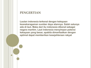 PENGERTIAN
Lautan indonesia terkenal dengan kekayaan
keanekaragaman sumber daya alamnya. Salah satunya
ada di laut. Maka dari itu indonesia dikenal sebagai
negara maritim. Laut indonesia menyimpan potensi
kekayaan yang besar, apabila dimanfaatkan dengan
optimal dapat memberikan kesejahteraan rakyat
 