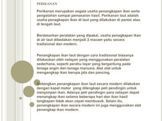 PERIKANAN
Perikanan merupakan segala usaha penangkapan ikan serta
pengolahan sampai pemasaran hasil. Perikanan laut adalah
usaha penagkapan ikan di laut yang dilakukan di pantai atau
di tengah laut.
Berdasarkan peralatan yang dipakai, usaha penagkapan ikan
di air laut dibedakan menjadi 2 macam yaitu secara
tradisional dan modern.
Penangkapan ikan laut dengan cara tradisional biasanya
dilakaukan oleh nelayan yang menggunakan peralatan
sederhana, seperti perahu layar yang bergantung pada
tenaga angin dan tenaga manusia. Alat alat untuk
mengangkap ikan berupa jala dan pancing.
Sedangkan penangkapan ikan laut secara modern dilakukan
dengan kapal motor yang dilengkapi peti pendingin untuk
menyimpan ikan. Adanya peti pendingin para nelayan dapat
menangkap ikan selama beberapa hari dan ikan hasil
tangkapan tidak akan cepat membusuk. Selain itu,
penangkapan ikan secara modern ini juga menggunakan alat
penangkap ikan modern.
 