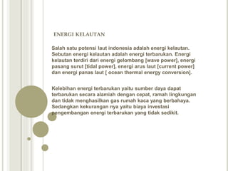ENERGI KELAUTAN
Salah satu potensi laut indonesia adalah energi kelautan.
Sebutan energi kelautan adalah energi terbarukan. Energi
kelautan terdiri dari energi gelombang [wave power], energi
pasang surut [tidal power], energi arus laut [current power]
dan energi panas laut [ ocean thermal energy conversion].
Kelebihan energi terbarukan yaitu sumber daya dapat
terbarukan secara alamiah dengan cepat, ramah lingkungan
dan tidak menghasilkan gas rumah kaca yang berbahaya.
Sedangkan kekurangan nya yaitu biaya investasi
pengembangan energi terbarukan yang tidak sedikit.
 