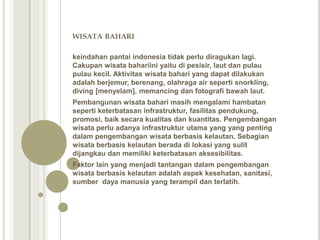 WISATA BAHARI
keindahan pantai indonesia tidak perlu diragukan lagi.
Cakupan wisata bahariini yaitu di pesisir, laut dan pulau
pulau kecil. Aktivitas wisata bahari yang dapat dilakukan
adalah berjemur, berenang, olahraga air seperti snorkling,
diving [menyelam], memancing dan fotografi bawah laut.
Pembangunan wisata bahari masih mengalami hambatan
seperti keterbatasan infrastruktur, fasilitas pendukung,
promosi, baik secara kualitas dan kuantitas. Pengembangan
wisata perlu adanya infrastruktur utama yang yang penting
dalam pengembangan wisata berbasis kelautan. Sebagian
wisata berbasis kelautan berada di lokasi yang sulit
dijangkau dan memiliki keterbatasan aksesibilitas.
Faktor lain yang menjadi tantangan dalam pengembangan
wisata berbasis kelautan adalah aspek kesehatan, sanitasi,
sumber daya manusia yang terampil dan terlatih.
 