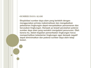 -SUMBER DAYA ALAM
Eksploitasi sumber daya alam yang berlebih dengan
menggunakan prinsip maksimalisasi dan mengabaikan
pelestarian lingkungan dapat menyebabkan pencemaran dan
kerusakan lingkungan. Dampak ya terjadi perubahan potensi
sumber daya alam yang semakin mengalami penurunan. Oleh
karena itu, dalam kegiatan pemanfaatan lingkungan harus
memperhatikan kelestarian lingkungan agar dampak negatif
dapat diminimalkan dan potensi sumber daya alam tetap
lestari.
 