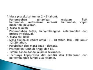 f. Masa prasekolah (umur 2 – 6 tahun).
Pertumbuhan terlambat, kegiatan fisik
bertambah, mekanisme motorik bertambah, cepat
menerima pelajaran.
g. Masa sekolah
Pertumbuhan tetap, berkembangnya keterampilan dan
proses intelektual.
h. Masa akil balik
· Masa akil balik wanita umur 10 – 18 tahun, laki – laki umur
12-20 tahun.
· Perubahan dari masa anak – dewasa.
· Percepatan tumbuh tinggi dan BB.
· Timbul tanda-tanda kelamin sekunder.
· Perlunya kepercayan diri sendiri dan kebebasan dan
perkembangan fungsi alat kelamin.
 