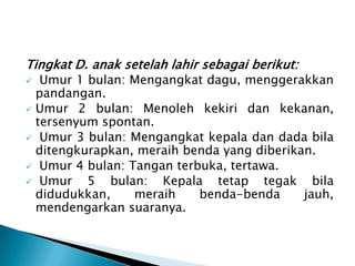 Tingkat D. anak setelah lahir sebagai berikut:
 Umur 1 bulan: Mengangkat dagu, menggerakkan
pandangan.
 Umur 2 bulan: Menoleh kekiri dan kekanan,
tersenyum spontan.
 Umur 3 bulan: Mengangkat kepala dan dada bila
ditengkurapkan, meraih benda yang diberikan.
 Umur 4 bulan: Tangan terbuka, tertawa.
 Umur 5 bulan: Kepala tetap tegak bila
didudukkan, meraih benda-benda jauh,
mendengarkan suaranya.
 