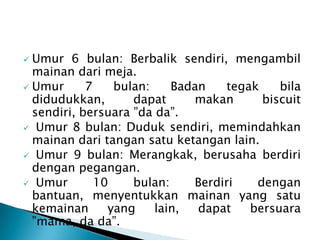  Umur 6 bulan: Berbalik sendiri, mengambil
mainan dari meja.
 Umur 7 bulan: Badan tegak bila
didudukkan, dapat makan biscuit
sendiri, bersuara ”da da”.
 Umur 8 bulan: Duduk sendiri, memindahkan
mainan dari tangan satu ketangan lain.
 Umur 9 bulan: Merangkak, berusaha berdiri
dengan pegangan.
 Umur 10 bulan: Berdiri dengan
bantuan, menyentukkan mainan yang satu
kemainan yang lain, dapat bersuara
”mama, da da”.
 