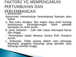 I. Keturunan.
Keturunan menentukan kemampuan bawaan atau
bakat.
a. Ras/suku bangsa: Ras negro atau kulit kuning
mempunyai kecenderungan lebih pendek
daripada ras kulit putih.
b. Jenis kelamin: - Laki-laki cepat mencapai besar
dan tinggi.
- Perempuan cepat dewasa secara fisik maupun
sosial.
c. Keluarga: Tidak jarang dalam satu keluarga
dijumpai anggota keluarga yang pendek atau
keluarga lainnya tinggi.
 