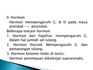 II. Hormon
Hormon mempengaruhi G. & D pada masa
prenatal --- posinatal.
Beberapa macam hormon:
1. Hormon dari hipofise: mempengaruhi G.
dalam hal jumlah sel tulang.
2. Hormon thyroid: Mempengaruhi G. dan
pematangan tulang.
3. Hormon kelamin lelaki di testis.
Hormon perempuan dikelenjar suprarenalis.
 