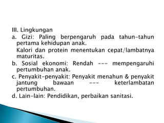 III. Lingkungan
a. Gizi: Paling berpengaruh pada tahun-tahun
pertama kehidupan anak.
Kalori dan protein menentukan cepat/lambatnya
maturitas.
b. Sosial ekonomi: Rendah --- mempengaruhi
pertumbuhan anak.
c. Penyakit-penyakit: Penyakit menahun & penyakit
jantung bawaan --- keterlambatan
pertumbuhan.
d. Lain-lain: Pendidikan, perbaikan sanitasi.
 