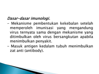 Dasar-dasar imunologi.
- Mekanisme pembentukan kekebalan setelah
memperoleh imunisasi yang mengandung
virus ternyata sama dengan mekanisme yang
ditimbulkan oleh virus bersangkutan apabila
menimbulkan penyakit.
- Masuk antigen kedalam tubuh menimbulkan
zat anti (antibody).
 