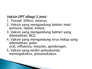 Vaksin DPT dibagi 5 jenis:
1. Toxoid: Difteri, tetanus.
2. Vaksin yang mengandung bakteri mati:
pertusis, tipoid, kolera.
3. Vaksin yang mengandung bakteri yang
dilemahkan: BCG.
4. Vaksin yang mengandung virus hidup yang
dilemahkan: polio
oral, influenza, measles, gondongan.
5. Vaksin yang terdiri polisakarida:
meningokokus, pneumokokus.
 