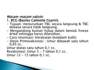 Macam-macam vaksin:
1. BCG (Basiles Calmette Guarin).
- Tujuan: menurunkan TBC secara langsung & TBC
dewasa secara tidak langsung.
- Mengandung kuman hidup dalam bentuk froeze
dried sehingga harus dilarutkan.
- Cara imunisasi: Intrakutan (kedalam kulit).
- Dosis Primovaksinasi : Umur dibawah satu tahun
0,05 cc.
Umur diatas satu tahun 0,1 cc.
Revaksinasi: Umur 5 – 7 tahun 0,1 cc.
Umur 12 – 15 tahun 0,1 cc.
 