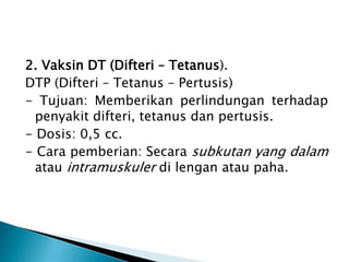 2. Vaksin DT (Difteri – Tetanus).
DTP (Difteri – Tetanus – Pertusis)
- Tujuan: Memberikan perlindungan terhadap
penyakit difteri, tetanus dan pertusis.
- Dosis: 0,5 cc.
- Cara pemberian: Secara subkutan yang dalam
atau intramuskuler di lengan atau paha.
 