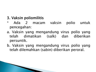 3. Vaksin poliomilitis
* Ada 2 macam vaksin polio untuk
pencegahan:
a. Vaksin yang mengandung virus polio yang
telah dimatikan (salk) dan diberikan
persuntik.
b. Vaksin yang mengandung virus polio yang
telah dilemahkan (sabin) diberikan peroral.
 