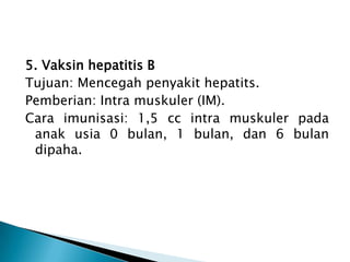 5. Vaksin hepatitis B
Tujuan: Mencegah penyakit hepatits.
Pemberian: Intra muskuler (IM).
Cara imunisasi: 1,5 cc intra muskuler pada
anak usia 0 bulan, 1 bulan, dan 6 bulan
dipaha.
 