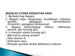 MASALAH UTAMA KESEHATAN ANAK
1. Berbeda tiap Negara.
2. Negara maju: keganasan, kecelakaan, kelainan
genetic, gangguan pertumbuhan
intrautnin, gangguan psikososial.
3. Negara berkembang: Infeksi, infeksitasi
parasit, dan kurang gizi.
4. 4 masalah utama kurang gizi:
 Mal nutrisi energi protein
 Diet vitamin A.
 Defesiensi besi.
 Penyakit gondok akibat defesiensi yodium.
 