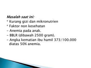Masalah saat ini:
* Kurang gizi dan mikronutrien
* Faktor non kesehatan
- Anemia pada anak.
- BBLR (dibawah 2500 gram).
- Angka kematian ibu hamil 373/100.000
diatas 50% anemia.
 