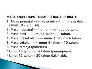MASA ANAK DAPAT DIBAGI SEBAGAI BERIKUT:
1. Masa prenatal --- masa intrautnin (masa dalam
rahim /0 – 9 bulan).
2. Masa neonatal --- umur 4 minggu pertama.
3. Masa bayi --- umur 1 bulan – 1 tahun.
4. Masa prasekolah --- umur 1 tahun – 6 tahun.
5. Masa sekolah --- umur 6 tahun – 10 tahun.
6. Masa remaja (pubertas)
* Umur 10 tahun – 18 tahun (perempuan).
* Umur 12 tahun – 20 tahun (laki-laki).
 