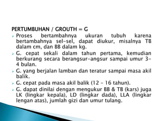 PERTUMBUHAN / GROUTH = G
 Proses bertambahnya ukuran tubuh karena
bertambahnya sel-sel, dapat diukur, misalnya TB
dalam cm, dan BB dalam kg.
 G. cepat sekali dalam tahun pertama, kemudian
berkurang secara berangsur-angsur sampai umur 3-
4 bulan.
 G. yang berjalan lamban dan teratur sampai masa akil
balik.
 G. cepat pada masa akil balik (12 – 16 tahun).
 G. dapat dinilai dengan mengukur BB & TB (kars) juga
LK (lingkar kepala), LD (lingkar dada), LLA (lingkar
lengan atas), jumlah gizi dan umur tulang.
 