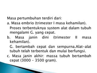 Masa pertumbuhan terdiri dari:
a. Masa embrio (trimester I masa kehamilan).
Proses terbentuknya system alat dalam tubuh
mengalami G. yang cepat.
b. Masa janin dini (trimester II masa
kehamilan).
G. bertambah cepat dan sempurna.Alat-alat
tubuh telah terbentuk dan mulai berfungsi.
c. Masa janin akhir: massa tubuh bertambah
cepat (3000 – 3500 gram).
 