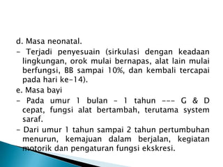 d. Masa neonatal.
- Terjadi penyesuain (sirkulasi dengan keadaan
lingkungan, orok mulai bernapas, alat lain mulai
berfungsi, BB sampai 10%, dan kembali tercapai
pada hari ke-14).
e. Masa bayi
- Pada umur 1 bulan – 1 tahun --- G & D
cepat, fungsi alat bertambah, terutama system
saraf.
- Dari umur 1 tahun sampai 2 tahun pertumbuhan
menurun, kemajuan dalam berjalan, kegiatan
motorik dan pengaturan fungsi ekskresi.
 