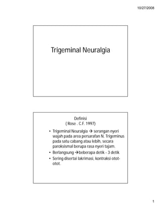 10/27/2008




 Trigeminal Neuralgia




              Definisi
         ( Rose . C.F. 1997)
• Trigeminal Neuralgia  serangan nyeri
  wajah pada area persarafan N. Trigeminus
  pada satu cabang atau lebih, secara
  paroksismal berupa rasa nyeri tajam.
• Berlangsung beberapa detik - 3 detik
• Sering disertai lakrimasi, kontraksi otot-
  otot.




                                                       1
 