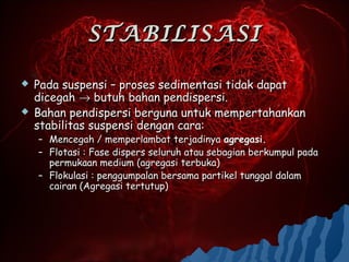STABILISASI

   Pada suspensi – proses sedimentasi tidak dapat
    dicegah → butuh bahan pendispersi.
   Bahan pendispersi berguna untuk mempertahankan
    stabilitas suspensi dengan cara:
    – Mencegah / memperlambat terjadinya agregasi.
    – Flotasi : Fase dispers seluruh atau sebagian berkumpul pada
      permukaan medium (agregasi terbuka)
    – Flokulasi : penggumpalan bersama partikel tunggal dalam
      cairan (Agregasi tertutup)
 
