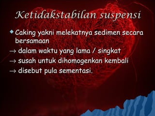 Ketidakstabilan suspensi
 Cakingyakni melekatnya sedimen secara
 bersamaan
→ dalam waktu yang lama / singkat
→ susah untuk dihomogenkan kembali
→ disebut pula sementasi.
 