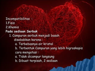 Incompatibilitas :
1.Fisis
2.Khemis
Pada sediaan Serbuk
   1. Campuran serbuk menjadi basah
       disebabkan karena :
        a. Terbebasnya air kristal
        b. Terbentuk Campuran yang lebih higroskopis
        cara mengatasi :
        a. Tidak dicampur langsung
        b. Dibuat terpisah, 2 sediaan
 