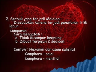 2. Serbuk yang terjadi Meleleh
     Disebabkan karena terjadi penurunan titik
  lebur
   campuran
     Cara mengatasi :
      a. Tidak dicampur langsung
      b. Dibuat terpisah 2 sediaan

    Contoh : Hexamin dan asam salisilat
          Camphora – salol
          Camphora - menthol
 