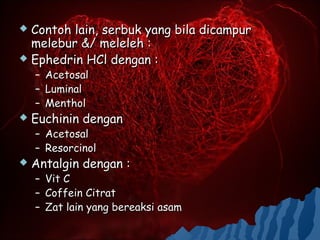 Contoh lain, serbuk yang bila dicampur
  melebur &/ meleleh :
 Ephedrin HCl dengan :
    – Acetosal
    – Luminal
    – Menthol
   Euchinin dengan
    – Acetosal
    – Resorcinol
   Antalgin dengan :
    – Vit C
    – Coffein Citrat
    – Zat lain yang bereaksi asam
 